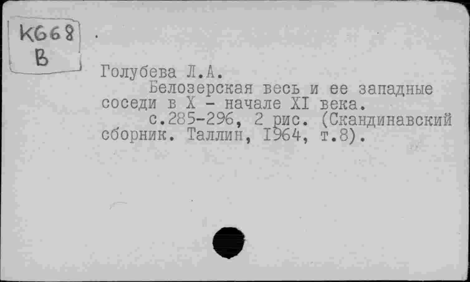 ﻿KG б 9 .
в.
v-----—1 Голубева Л.А.
Белозерская весь и ее западные соседи в X - начале XI века.
с.285-296, 2 рис. (Скандинавский сборник. Таллин, 1964, т.8).